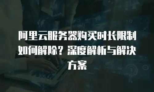 阿里云服务器购买时长限制如何解除？深度解析与解决方案