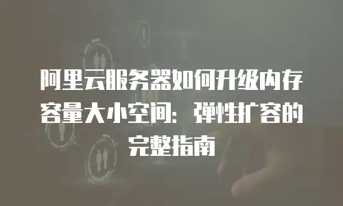 阿里云服务器如何升级内存容量大小空间：弹性扩容的完整指南