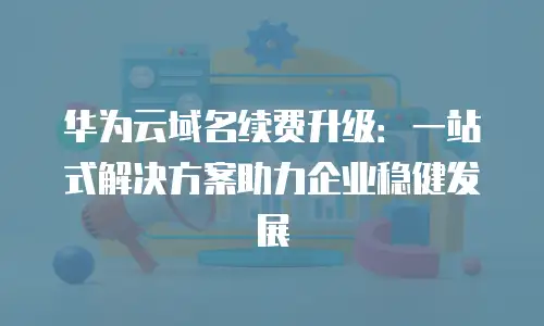 华为云域名续费升级：一站式解决方案助力企业稳健发展