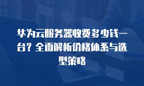华为云服务器收费多少钱一台？全面解析价格体系与选型策略