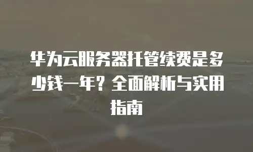 华为云服务器托管续费是多少钱一年？全面解析与实用指南