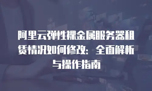 阿里云弹性裸金属服务器租赁情况如何修改：全面解析与操作指南