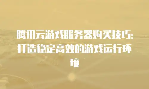 腾讯云游戏服务器购买技巧：打造稳定高效的游戏运行环境