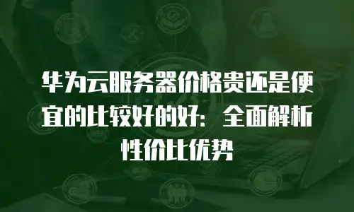 华为云服务器价格贵还是便宜的比较好的好：全面解析性价比优势