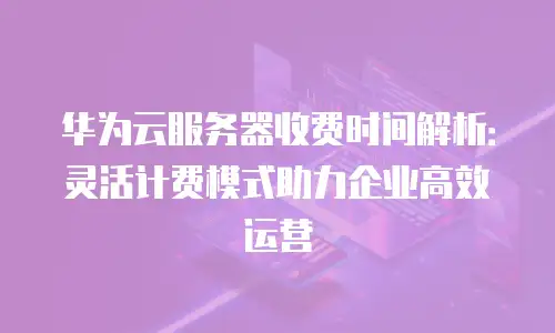 华为云服务器收费时间解析：灵活计费模式助力企业高效运营