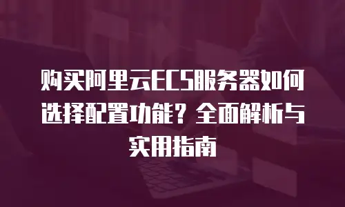 购买阿里云ECS服务器如何选择配置功能？全面解析与实用指南