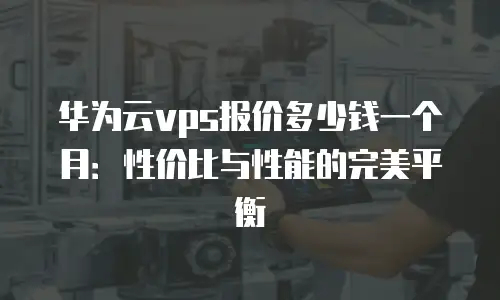 华为云vps报价多少钱一个月：性价比与性能的完美平衡