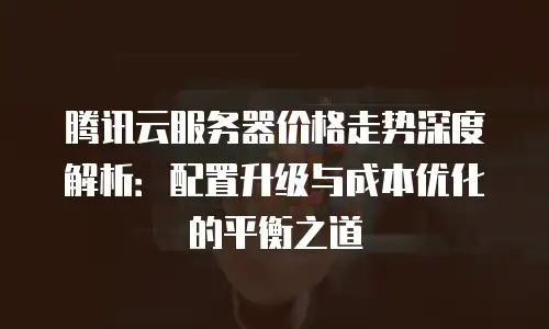 腾讯云服务器价格走势深度解析：配置升级与成本优化的平衡之道