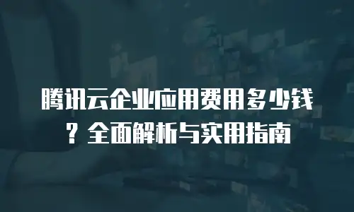 腾讯云企业应用费用多少钱？全面解析与实用指南
