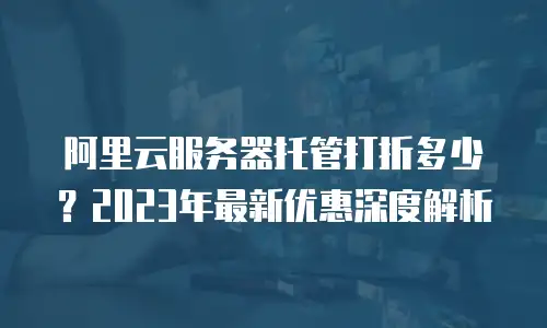 阿里云服务器托管打折多少？2023年最新优惠深度解析