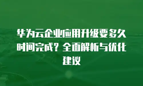 华为云企业应用升级要多久时间完成？全面解析与优化建议