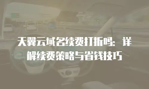 天翼云域名续费打折吗：详解续费策略与省钱技巧