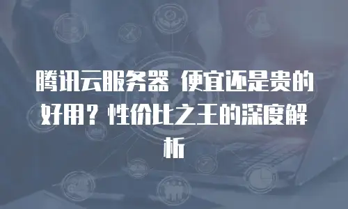 腾讯云服务器 便宜还是贵的好用？性价比之王的深度解析