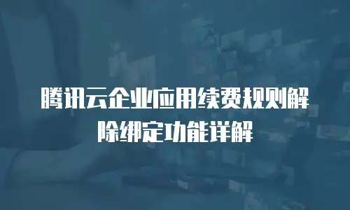 腾讯云企业应用续费规则解除绑定功能详解