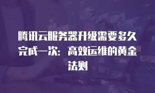 腾讯云服务器升级需要多久完成一次：高效运维的黄金法则