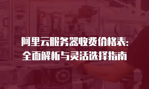阿里云服务器收费价格表：全面解析与灵活选择指南