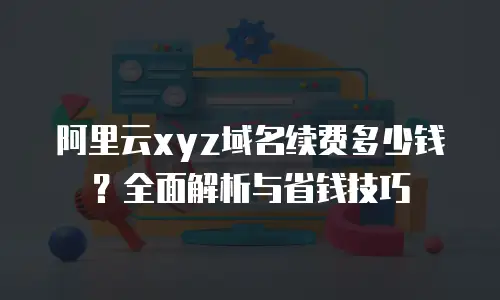 阿里云xyz域名续费多少钱？全面解析与省钱技巧