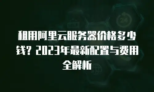 租用阿里云服务器价格多少钱？2023年最新配置与费用全解析