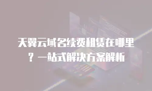 天翼云域名续费租赁在哪里？一站式解决方案解析
