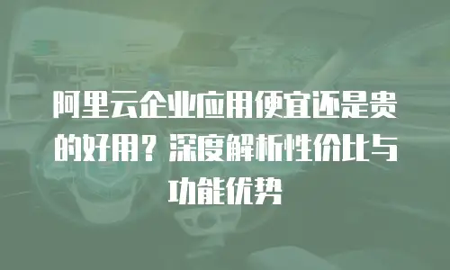 阿里云企业应用便宜还是贵的好用？深度解析性价比与功能优势