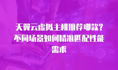 天翼云虚拟主机推荐哪款？不同场景如何精准匹配性能需求