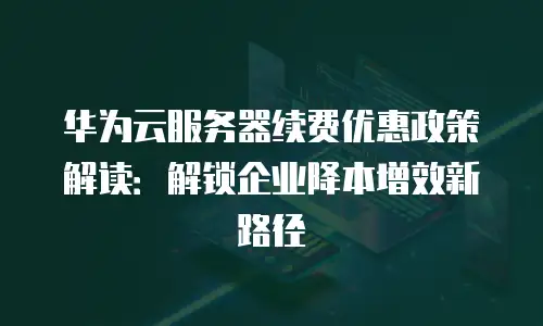 华为云服务器续费优惠政策解读：解锁企业降本增效新路径