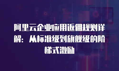 阿里云企业应用返佣规则详解：从标准级到旗舰级的阶梯式激励