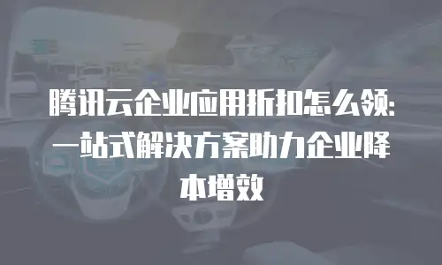 腾讯云企业应用折扣怎么领：一站式解决方案助力企业降本增效
