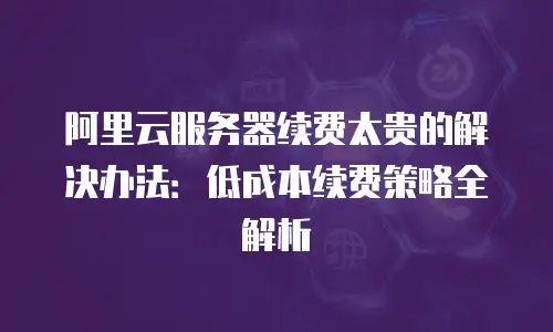 阿里云服务器续费太贵的解决办法：低成本续费策略全解析