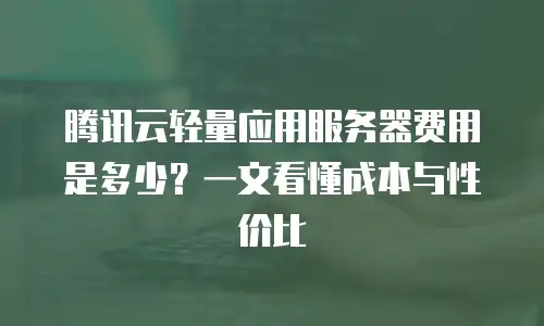 腾讯云轻量应用服务器费用是多少？一文看懂成本与性价比