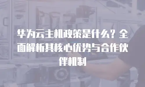 华为云主机政策是什么？全面解析其核心优势与合作伙伴机制