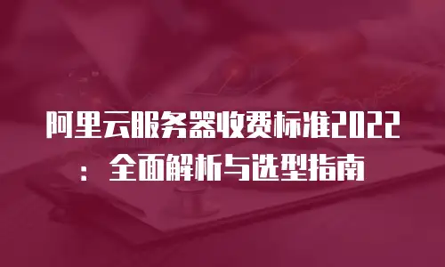 阿里云服务器收费标准2022：全面解析与选型指南