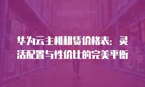 华为云主机租赁价格表：灵活配置与性价比的完美平衡