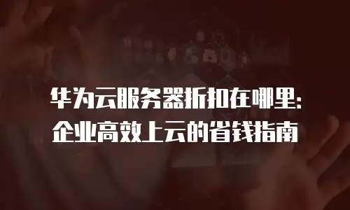 华为云服务器折扣在哪里：企业高效上云的省钱指南