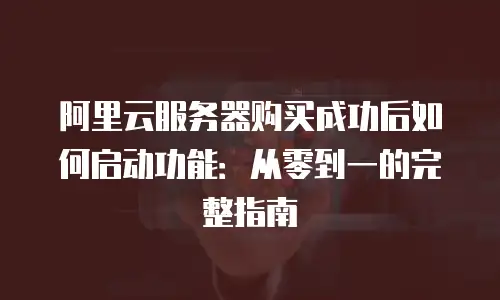 阿里云服务器购买成功后如何启动功能：从零到一的完整指南