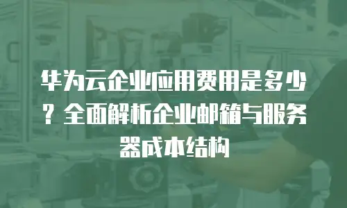华为云企业应用费用是多少？全面解析企业邮箱与服务器成本结构
