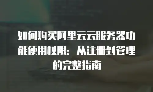 如何购买阿里云云服务器功能使用权限：从注册到管理的完整指南