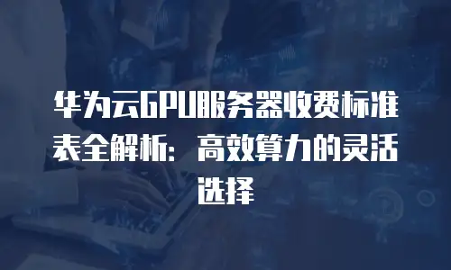 华为云GPU服务器收费标准表全解析：高效算力的灵活选择