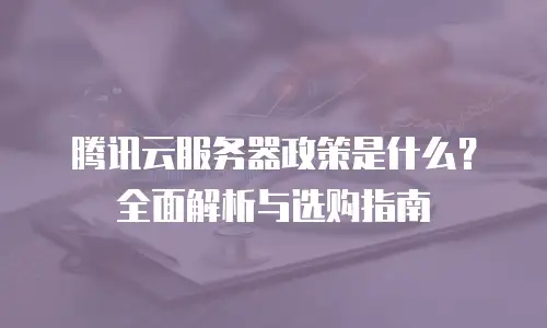 腾讯云服务器政策是什么？全面解析与选购指南