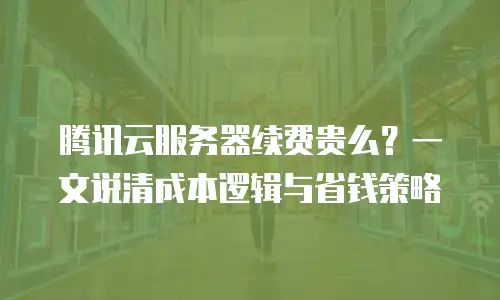 腾讯云服务器续费贵么？一文说清成本逻辑与省钱策略