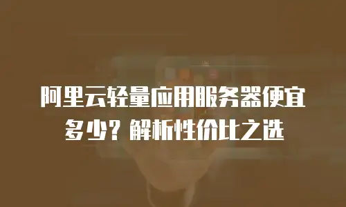 阿里云轻量应用服务器便宜多少？解析性价比之选