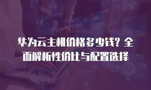 华为云主机价格多少钱？全面解析性价比与配置选择