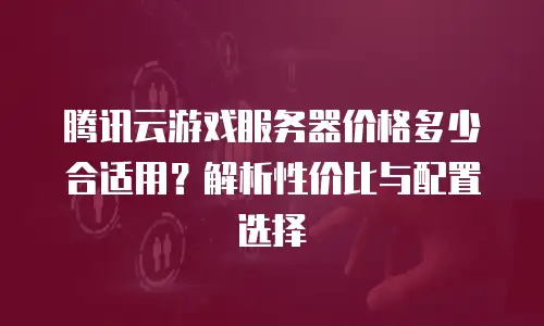 腾讯云游戏服务器价格多少合适用？解析性价比与配置选择