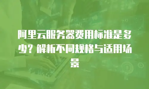阿里云服务器费用标准是多少？解析不同规格与适用场景