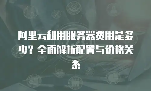 阿里云租用服务器费用是多少？全面解析配置与价格关系