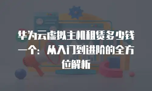 华为云虚拟主机租赁多少钱一个：从入门到进阶的全方位解析