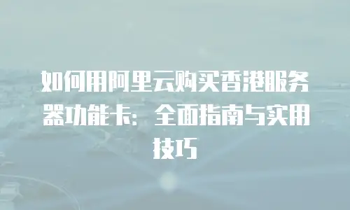 如何用阿里云购买香港服务器功能卡：全面指南与实用技巧
