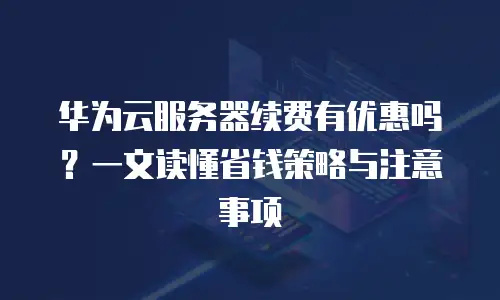 华为云服务器续费有优惠吗？一文读懂省钱策略与注意事项