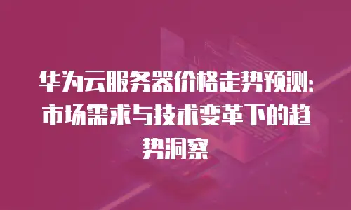 华为云服务器价格走势预测：市场需求与技术变革下的趋势洞察