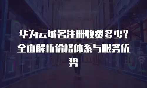 华为云域名注册收费多少？全面解析价格体系与服务优势